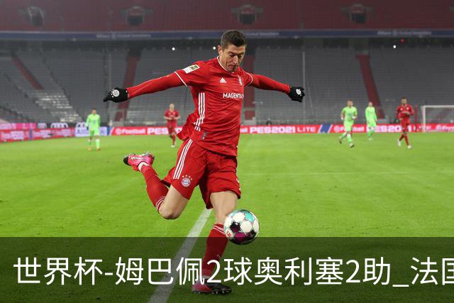 世界杯-姆巴佩2球奥利塞2助 法国4前场各有收获3-0瑞典