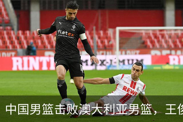 中国男篮击败澳大利亚男篮，王俊杰砍23分