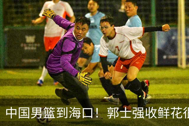 中国男篮到海口！郭士强收鲜花很高兴，预测12人名单CCTV5不直播