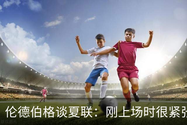 伦德伯格谈夏联：刚上场时很紧张 迎接挑战的感觉很棒