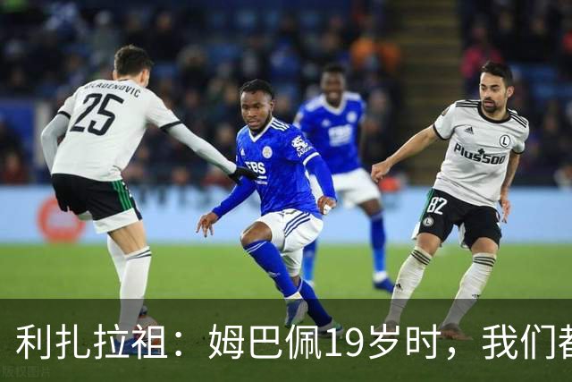 利扎拉祖：姆巴佩19岁时，我们都预测他现在应至少1座欧冠2座金球