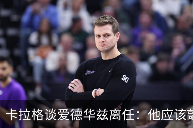 卡拉格谈爱德华兹离任：他应该敲定几笔签约再走 主帅永远是核心