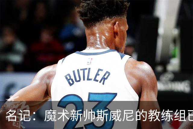 名记：魔术新帅斯威尼的教练组已初具规模 多为篮网雄鹿马刺同事