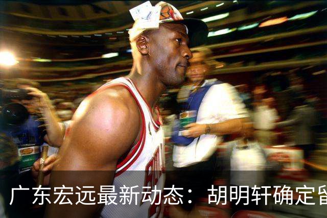 广东宏远最新动态：胡明轩确定留守球队，徐昕没有被买断，新任主教练即将到队履职