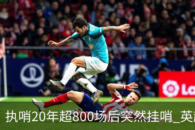 执哨20年超800场后突然挂哨 英超名哨泰勒为何此时离开