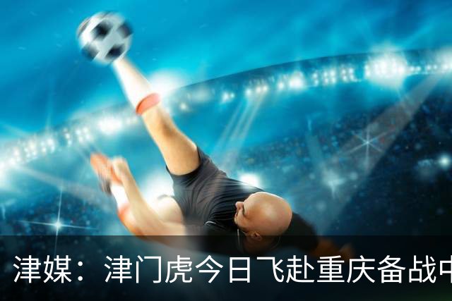 津媒：津门虎今日飞赴重庆备战中超 巴顿透露世界杯只能看上午场