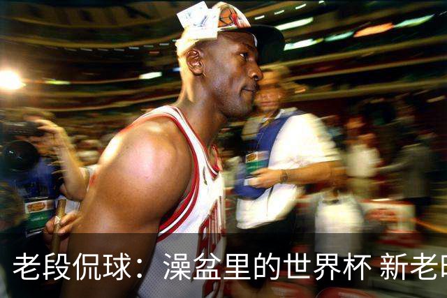 老段侃球：澡盆里的世界杯 新老时代交接！