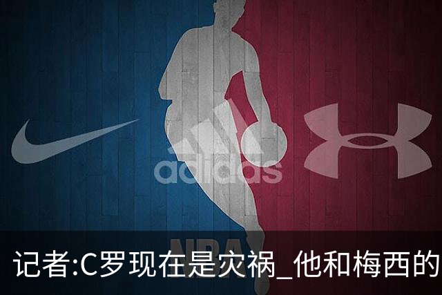 记者:C罗现在是灾祸 他和梅西的区别在哲学层面 他认为自己还25岁